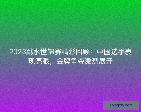 2023跳水世锦赛精彩回顾：中国选手表现亮眼，金牌争夺激烈展开