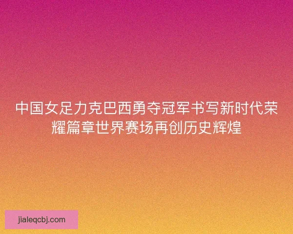 中国女足力克巴西勇夺冠军书写新时代荣耀篇章世界赛场再创历史辉煌