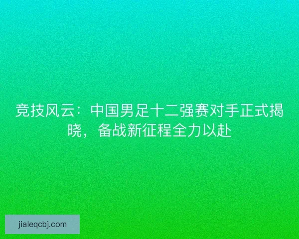 竞技风云：中国男足十二强赛对手正式揭晓，备战新征程全力以赴