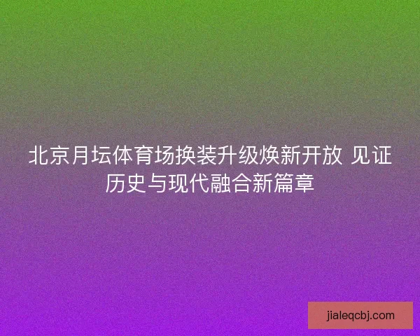 北京月坛体育场换装升级焕新开放 见证历史与现代融合新篇章