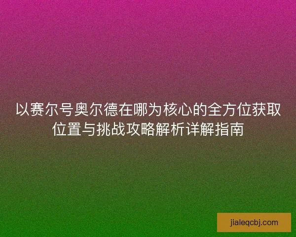 以赛尔号奥尔德在哪为核心的全方位获取位置与挑战攻略解析详解指南